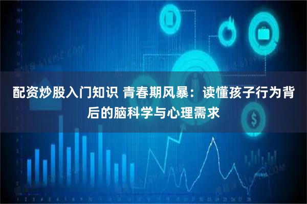 配资炒股入门知识 青春期风暴：读懂孩子行为背后的脑科学与心理需求