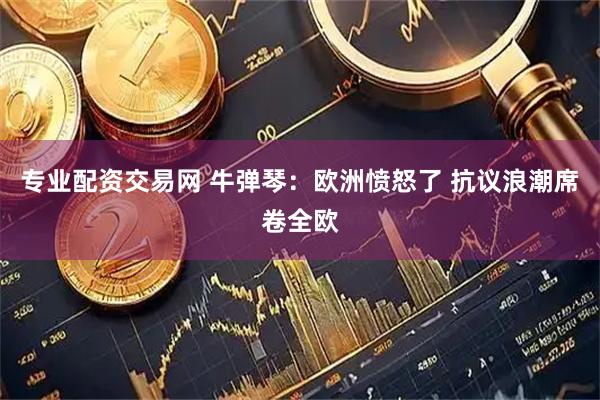 专业配资交易网 牛弹琴：欧洲愤怒了 抗议浪潮席卷全欧