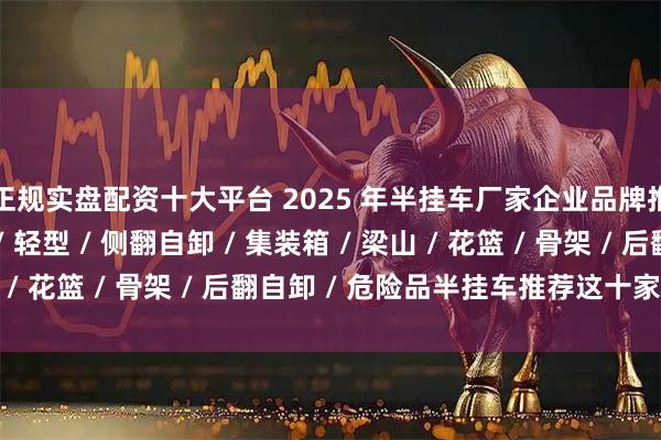 正规实盘配资十大平台 2025 年半挂车厂家企业品牌推荐指南，低平板 / 轻型 / 侧翻自卸 / 集装箱 / 梁山 / 花篮 / 骨架 / 后翻自卸 / 危险品半挂车推荐这十家公司！