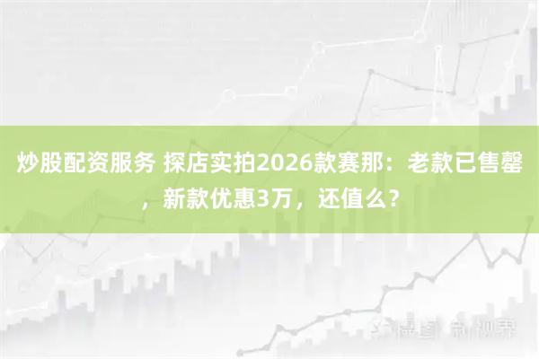 炒股配资服务 探店实拍2026款赛那：老款已售罄，新款优惠3万，还值么？