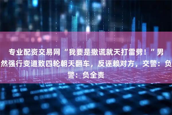 专业配资交易网 “我要是撒谎就天打雷劈！”男子突然强行变道致四轮朝天翻车，反诬赖对方，交警：负全责