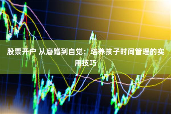 股票开户 从磨蹭到自觉：培养孩子时间管理的实用技巧