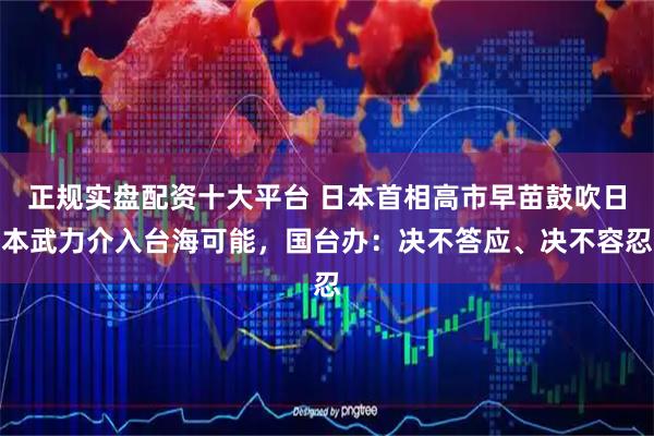 正规实盘配资十大平台 日本首相高市早苗鼓吹日本武力介入台海可能，国台办：决不答应、决不容忍