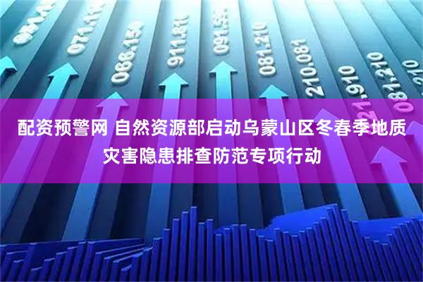 配资预警网 自然资源部启动乌蒙山区冬春季地质灾害隐患排查防范专项行动