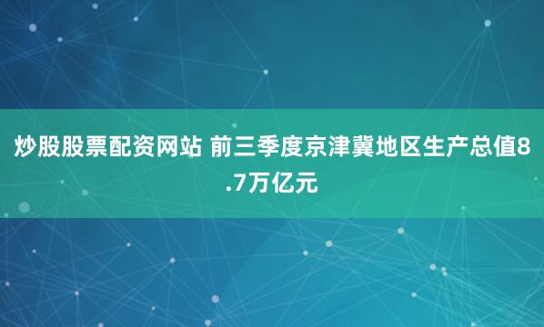 炒股股票配资网站 前三季度京津冀地区生产总值8.7万亿元