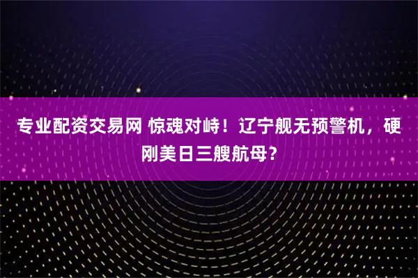 专业配资交易网 惊魂对峙!辽宁舰无预警机,硬刚美日三艘航母?
