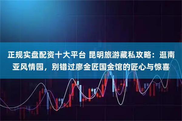 正规实盘配资十大平台 昆明旅游藏私攻略：逛南亚风情园，别错过廖金匠国金馆的匠心与惊喜