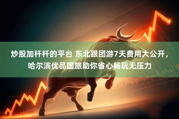 炒股加杆杆的平台 东北跟团游7天费用大公开，哈尔滨优品国旅助你省心畅玩无压力