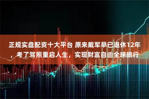 正规实盘配资十大平台 原来戴军早已退休12年，考了驾照重启人生，实现财富自由全球旅行