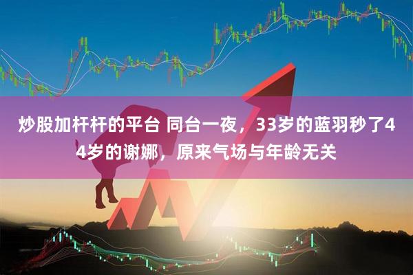 炒股加杆杆的平台 同台一夜，33岁的蓝羽秒了44岁的谢娜，原来气场与年龄无关