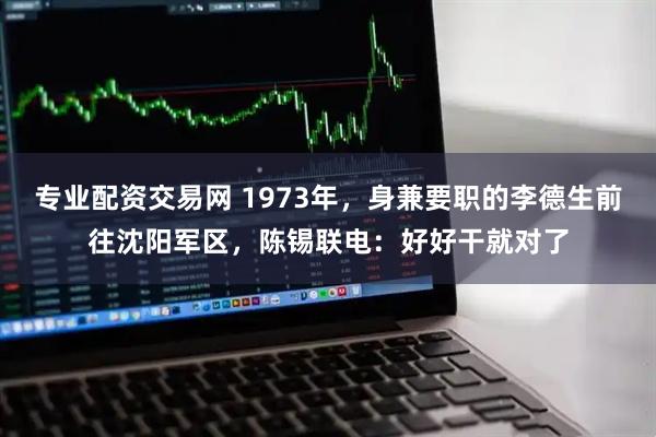 专业配资交易网 1973年,身兼要职的李德生前往沈阳军区,陈锡联电:好好干就对了