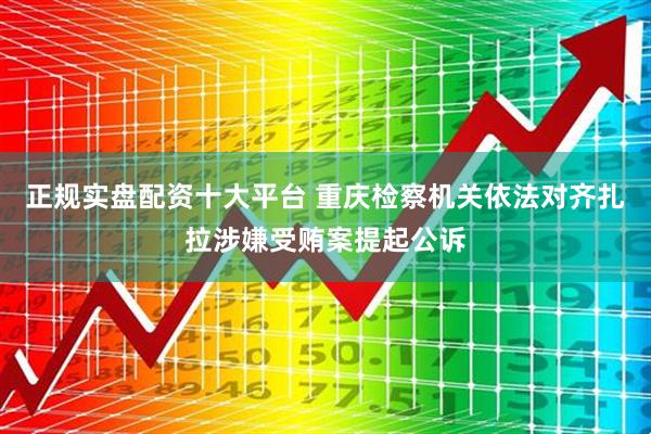 正规实盘配资十大平台 重庆检察机关依法对齐扎拉涉嫌受贿案提起公诉