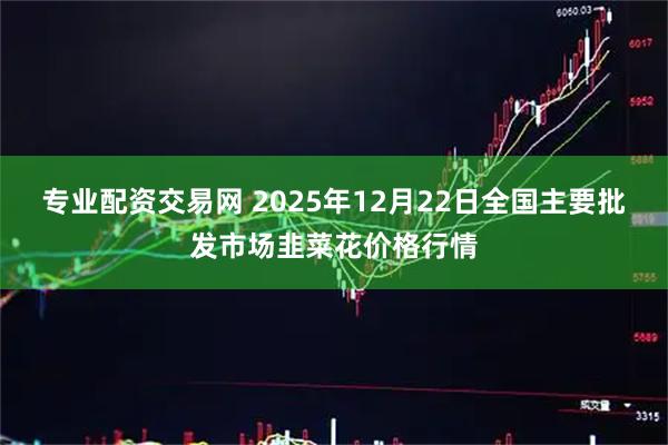 专业配资交易网 2025年12月22日全国主要批发市场韭菜花价格行情