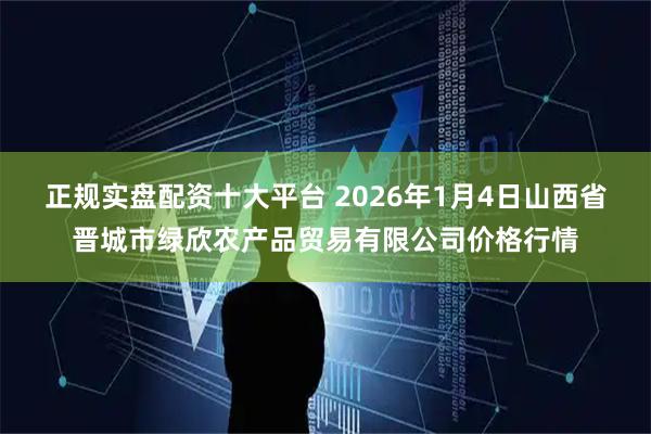正规实盘配资十大平台 2026年1月4日山西省晋城市绿欣农产品贸易有限公司价格行情