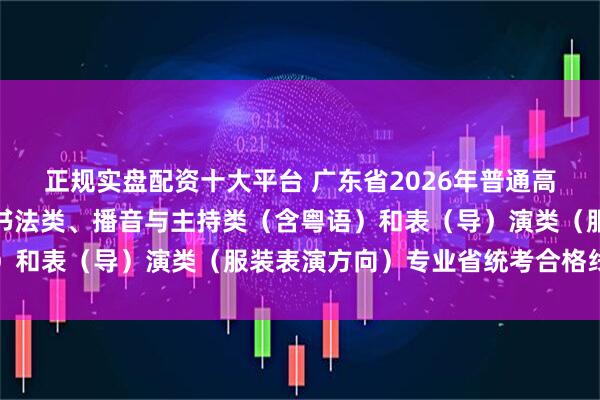 正规实盘配资十大平台 广东省2026年普通高校招生美术与设计类、书法类、播音与主持类（含粤语）和表（导）演类（服装表演方向）专业省统考合格线公布