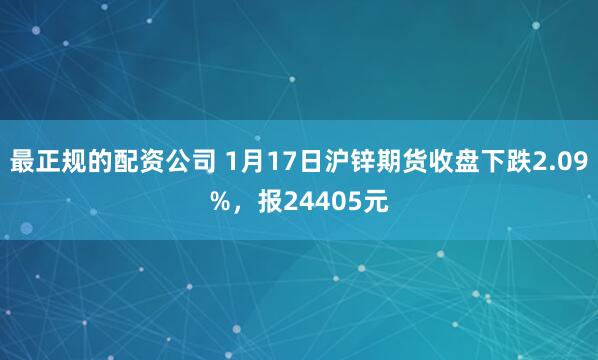 最正规的配资公司 1月17日沪锌期货收盘下跌2.09%，报24405元