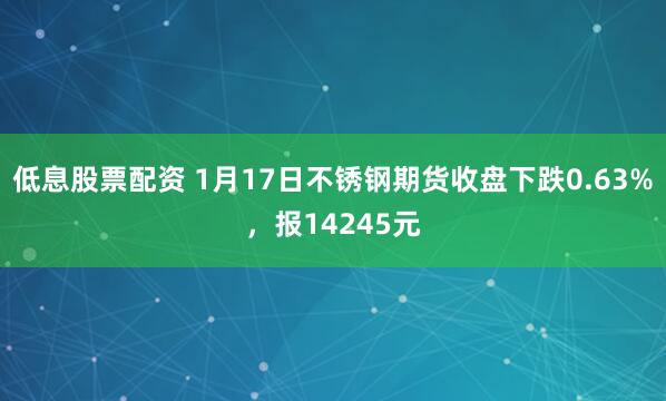低息股票配资 1月17日不锈钢期货收盘下跌0.63%，报14245元