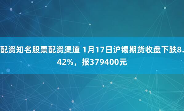 配资知名股票配资渠道 1月17日沪锡期货收盘下跌8.42%，报379400元