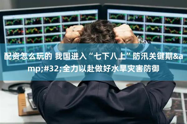 配资怎么玩的 我国进入“七下八上”防汛关键期 全力以赴做好水旱灾害防御
